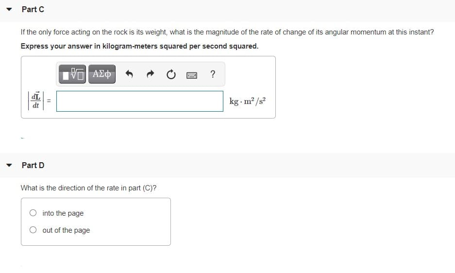 Part C
If the only force acting on the rock is its weight, what is the magnitude of the rate of change of its angular momentum at this instant?
Express your answer in kilogram-meters squared per second squared.
ΑΣφ
?
TP
dt
kg m? /s?
Part D
What is the direction of the rate in part (C)?
into the page
O out of the page
