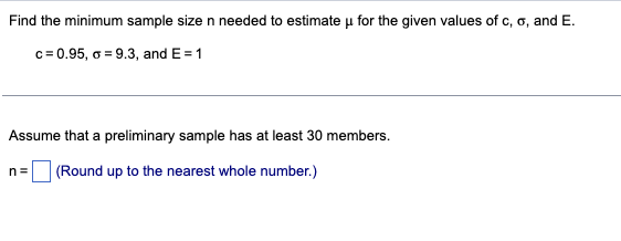 Find the minimum sample size n needed to estimate u for the given values of c, o, and E.
c=0.95, o = 9.3, and E= 1
Assume that a preliminary sample has at least 30 members.
n= (Round up to the nearest whole number.)