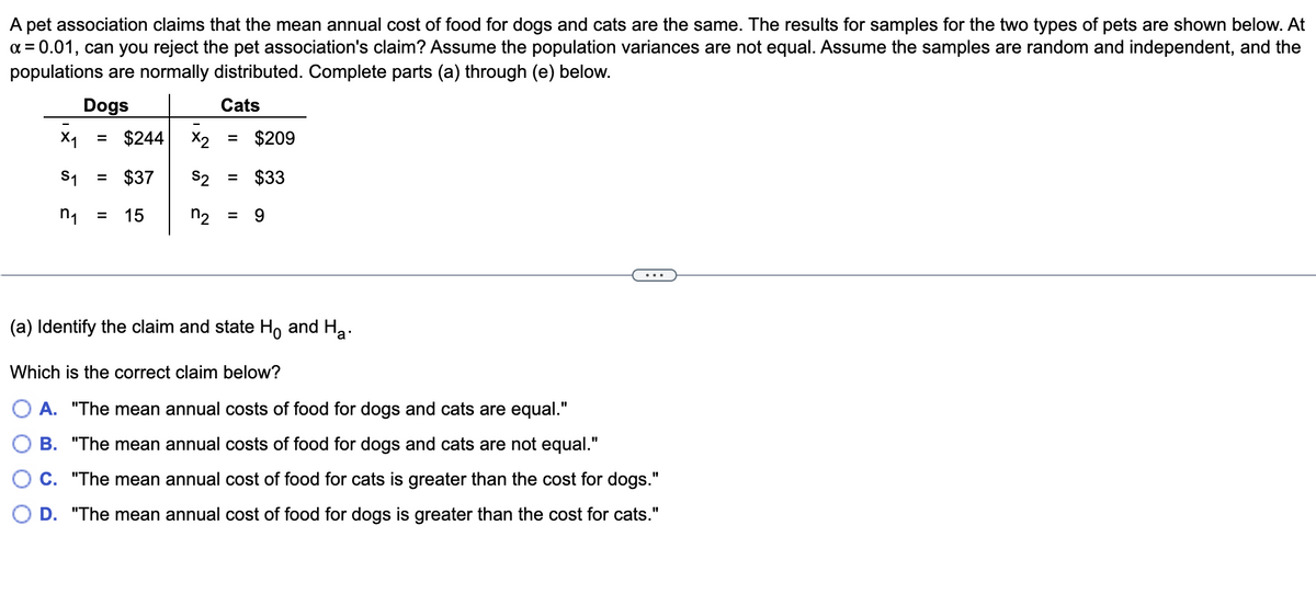 A pet association claims that the mean annual cost of food for dogs and cats are the same. The results for samples for the two types of pets are shown below. At
x = 0.01, can you reject the pet association's claim? Assume the population variances are not equal. Assume the samples are random and independent, and the
populations are normally distributed. Complete parts (a) through (e) below.
Dogs
Cats
X₁ = $244 x2
= $209
S1
= $37
S2 = $33
n₁ = 15
n₂ = 9
(a) Identify the claim and state Hō and Ha.
Which is the correct claim below?
A. "The mean annual costs of food for dogs and cats are equal."
B. "The mean annual costs of food for dogs and cats are not equal."
C. "The mean annual cost of food for cats is greater than the cost for dogs."
D. "The mean annual cost of food for dogs is greater than the cost for cats."