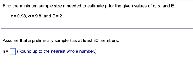 Find the minimum sample size n needed to estimate u for the given values of c, o, and E.
c= 0.98, o=9.8, and E= 2
Assume that a preliminary sample has at least 30 members.
n= (Round up to the nearest whole number.)