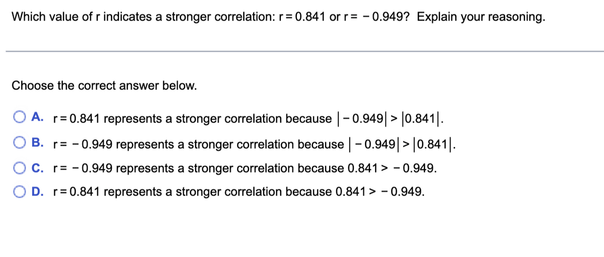 Which value of r indicates a stronger correlation: r= 0.841 or r= - 0.949? Explain your reasoning.
Choose the correct answer below.
O A. r= 0.841 represents a stronger correlation because -0.949 > 0.841|.
B. r= - 0.949 represents a stronger correlation because -0.949|> |0.841|.
C. r= - 0.949 represents a stronger correlation because 0.841 > - 0.949.
D. r= 0.841 represents a stronger correlation because 0.841 > - 0.949.
