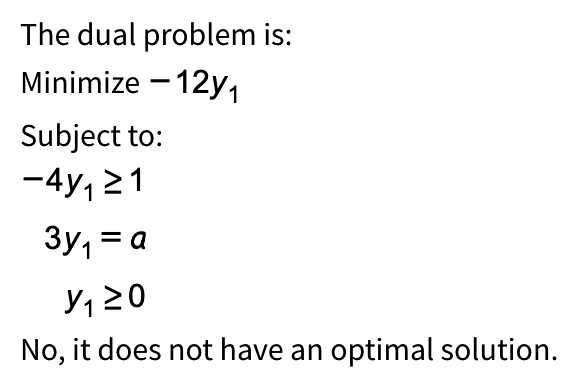 The dual problem is:
Minimize -12y₁
Subject to:
-4y₁≥1
3y₁ = a
No, it does not have an optimal solution.