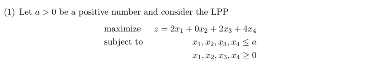 (1) Let a 0 be a positive number and consider the LPP
maximize
subject to
z = 2x1+0x2+2x3 + 4x4
X1, X2, X3, X4 ≤ a
x1, x2, x3, x4 ≥ 0