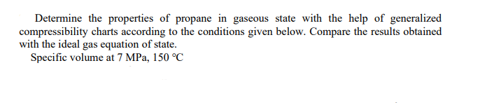 Determine the properties of propane in gaseous state with the help of generalized
compressibility charts according to the conditions given below. Compare the results obtained
with the ideal gas equation of state.
Specific volume at 7 MPa, 150 °C
