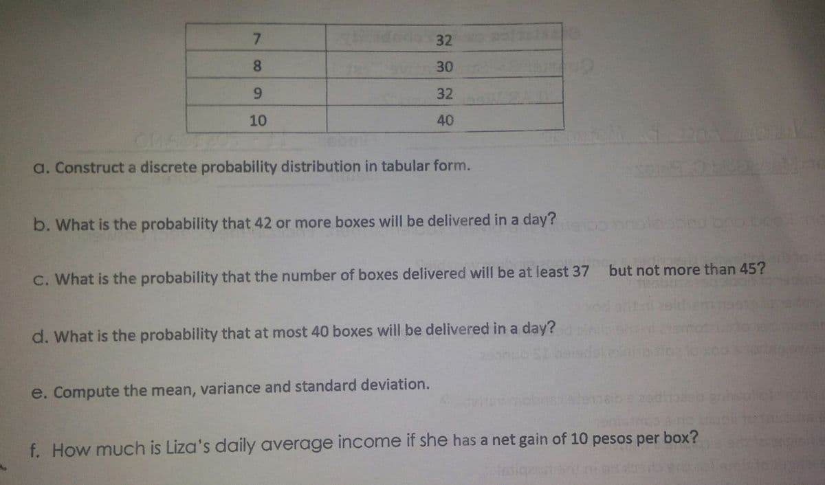 7.
32
8.
30
6.
32
10
40
a. Construct a discrete probability distribution in tabular form.
b. What is the probability that 42 or more boxes will be delivered in a day?
C. What is the probability that the number of boxes delivered will be at least 37 but not more than 45?
d. What is the probability that at most 40 boxes will be delivered in a day?
e. Compute the mean, variance and standard deviation.
f. How much is Liza's daily average income if she has a net gain of 10 pesos per box?
fasiqu
