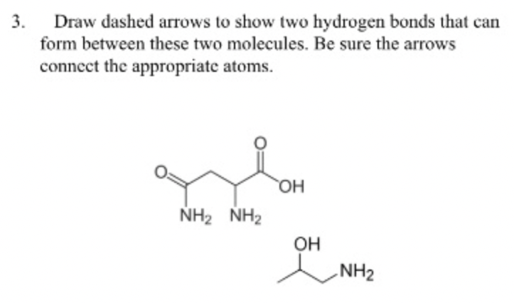 Draw dashed arrows to show two hydrogen bonds that can
form between these two molecules. Be sure the arrows
3.
connect the appropriate atoms.
HO,
NH2 NH2
OH
NH2
