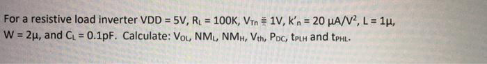 For a resistive load inverter VDD = 5V, R = 100K, VTn 1V, k'n = 20 µA/V?, L = 1µ,
W = 2µ, and C. = 0.1pF. Calculate: Vou, NML, NMH, Vth, Poc, tPLH and tpHL-
%3!
!3!
