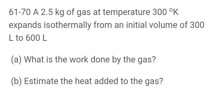 61-70 A 2.5 kg of gas at temperature 300 °K
expands isothermally from an initial volume of 300
L to 600 L
(a) What is the work done by the gas?
(b) Estimate the heat added to the gas?

