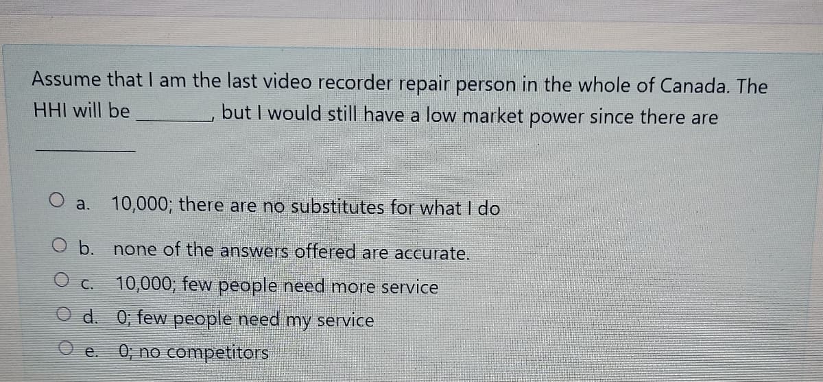 Assume that am the last video recorder repair person in the whole of Canada. The
HHI will be
but I would still have a low market power since there are
O a.
10,000; there are no substitutes for what I do
O b. none of the answers offered are accurate.
O c. 10,000; few people need more service
O d. 0, few people need my service
0; no competitors
e.
