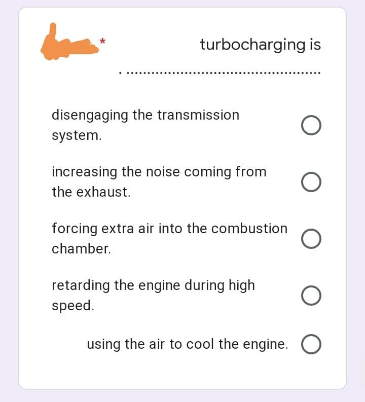 turbocharging is
disengaging the transmission
O
system.
increasing the noise coming from
the exhaust.
O
forcing extra air into the combustion O
chamber.
retarding the engine during high
speed.
O O
using the air to cool the engine. O