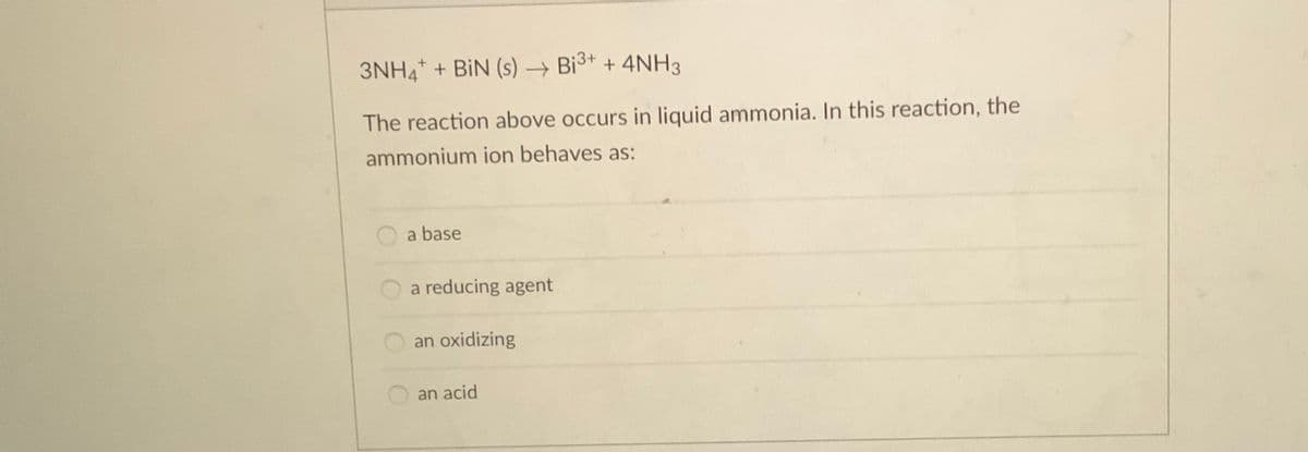 3NHA + BiN (s) → Bi3+ + 4NH3
The reaction above occurs in liquid ammonia. In this reaction, the
ammonium ion behaves as:
a base
a reducing agent
an oxidizing
an acid
