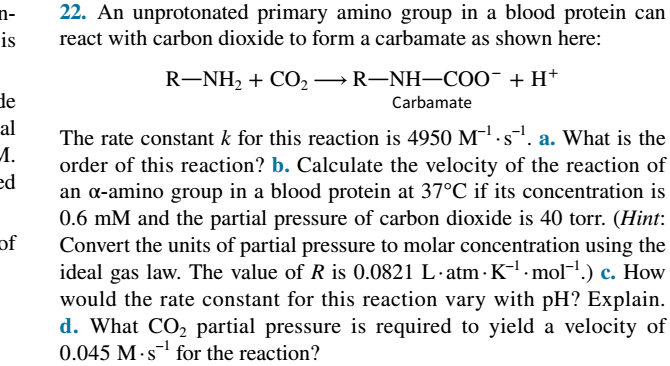 22. An unprotonated primary amino group in a blood protein can
n-
is
react with carbon dioxide to form a carbamate as shown here:
R-NH2 + CO2→R-NH–COO¯+ H+
de
Carbamate
al
The rate constant k for this reaction is 4950 M.s. a. What is the
M.
order of this reaction? b. Calculate the velocity of the reaction of
an a-amino group in a blood protein at 37°C if its concentration is
0.6 mM and the partial pressure of carbon dioxide is 40 torr. (Hint:
Convert the units of partial pressure to molar concentration using the
ideal gas law. The value of R is 0.0821 L·atm · K-l · mol-1.) c. How
would the rate constant for this reaction vary with pH? Explain.
ed
of
d. What CO, partial pressure is required to yield a velocity of
0.045 M·s for the reaction?
