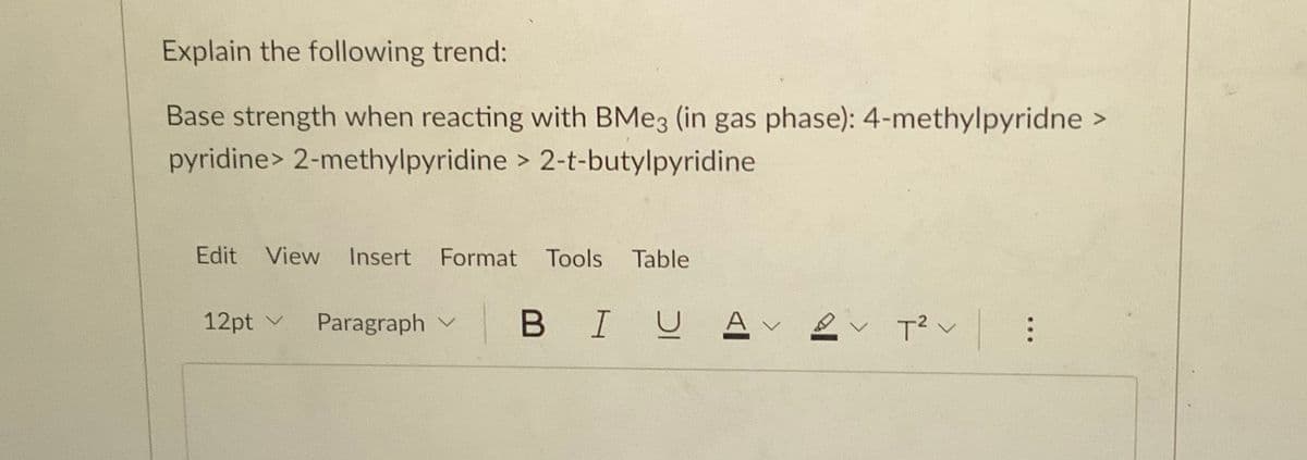 Explain the following trend:
Base strength when reacting with BME3 (in gas phase): 4-methylpyridne >
pyridine> 2-methylpyridine > 2-t-butylpyridine
Edit View
Insert Format Tools
Table
12pt v
Paragraph v
B I므 스v 으v T2<
