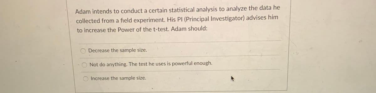 Adam intends to conduct a certain statistical analysis to analyze the data he
collected from a field experiment. His PI (Principal Investigator) advises him
to increase the Power of the t-test. Adam should:
Decrease the sample size.
Not do anything. The test he uses is powerful enough.
Increase the sample size.
