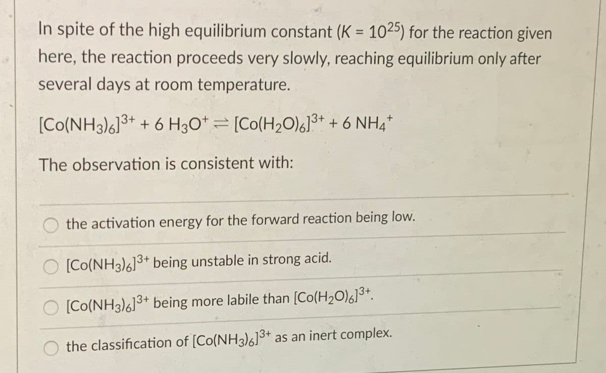 In spite of the high equilibrium constant (K = 1025) for the reaction given
here, the reaction proceeds very slowly, reaching equilibrium only after
several days at room temperature.
[Co(NH3)6]3+ + 6 H3O* = [Co(H20)6]3+ + 6 NH,*
The observation is consistent with:
the activation energy for the forward reaction being low.
[Co(NH3)6]3+ being unstable in strong acid.
[Co(NH3)6]3+ being more labile than [Co(H2O)6]3+.
the classification of [Co(NH3)6]3+ as an inert complex.
