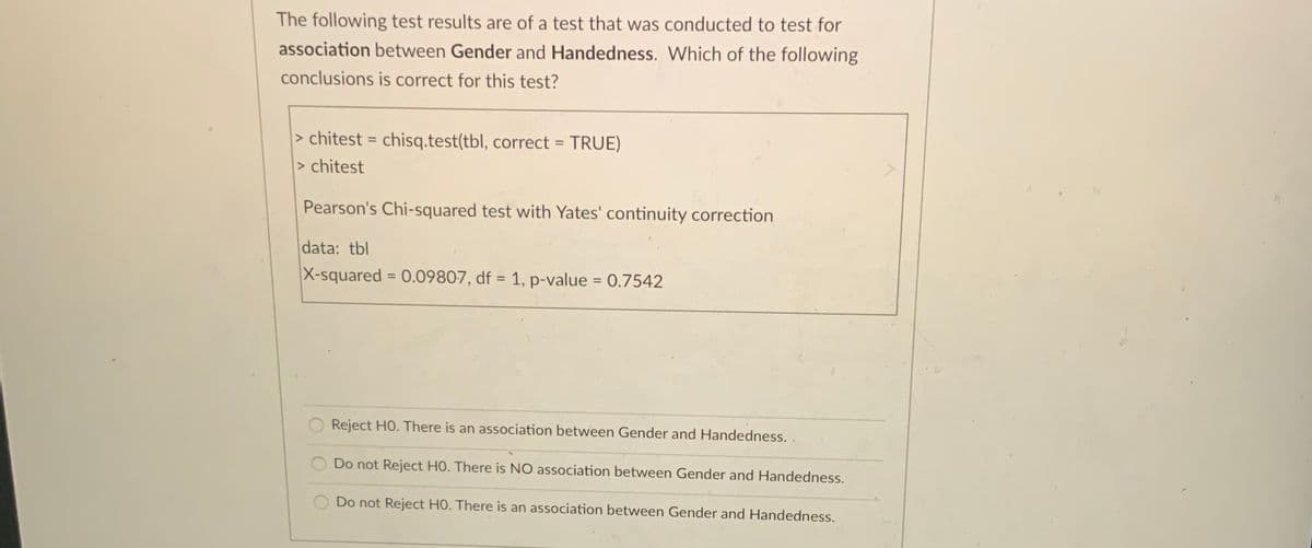 The following test results are of a test that was conducted to test for
association between Gender and Handedness. Which of the following
conclusions is correct for this test?
> chitest = chisq.test(tbl, correct = TRUE)
> chitest
%3D
Pearson's Chi-squared test with Yates' continuity correction
data: tbl
X-squared = 0.09807, df = 1, p-value = 0.7542
%3D
%3D
Reject HO. There is an association between Gender and Handedness. .
Do not Reject HO. There is NO association between Gender and Handedness.
Do not Reject HO. There is an association between Gender and Handedness.
