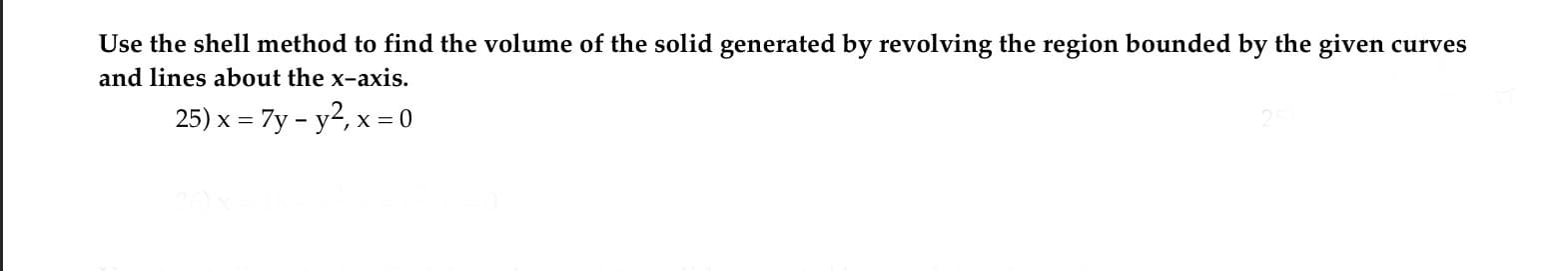 Use the shell method to find the volume of the solid generated by revolving the region bounded by the given curves
and lines about the x-axis.
25) x = 7y - y2, x = 0
