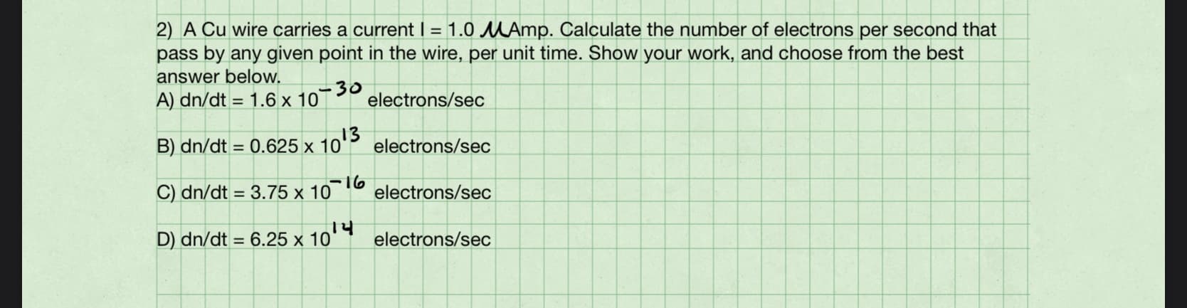 2) A Cu wire carries a current I = 1.0 MAmp. Calculate the number of electrons per second that
pass by any given point in the wire, per unit time. Show your work, and choose from the best
answer below.
A) dn/dt = 1.6 x 10
30
electrons/sec
B) dn/dt = 0.625 x 10'
10'3
electrons/sec
C) dn/dt = 3.75 x 106
electrons/sec
D) dn/dt = 6.25 x 10
electrons/sec
%3D
