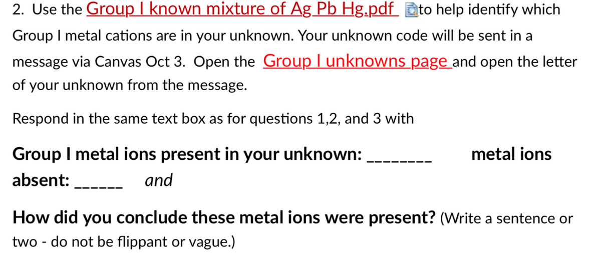 2. Use the Group I known mixture of Ag Pb Hg.pdf
_ to help identify which
Group I metal cations are in your unknown. Your unknown code will be sent in a
message via Canvas Oct 3. Open the Group I unknowns page and open the letter
of your unknown from the message.
Respond in the same text box as for questions 1,2, and 3 with
Group I metal ions present in your unknown:
metal ions
absent:
and
How did you conclude these metal ions were present? (Write a sentence or
two - do not be flippant or vague.)
