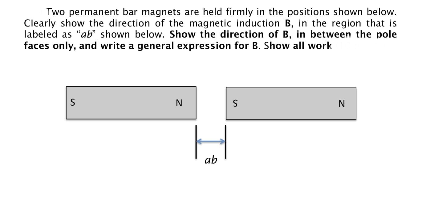 Two permanent bar magnets are held firmly in the positions shown below.
Clearly show the direction of the magnetic induction B, in the region that is
labeled as "ab" shown below. Show the direction of B, in between the pole
faces only, and write a general expression for B. Show all work
ab
