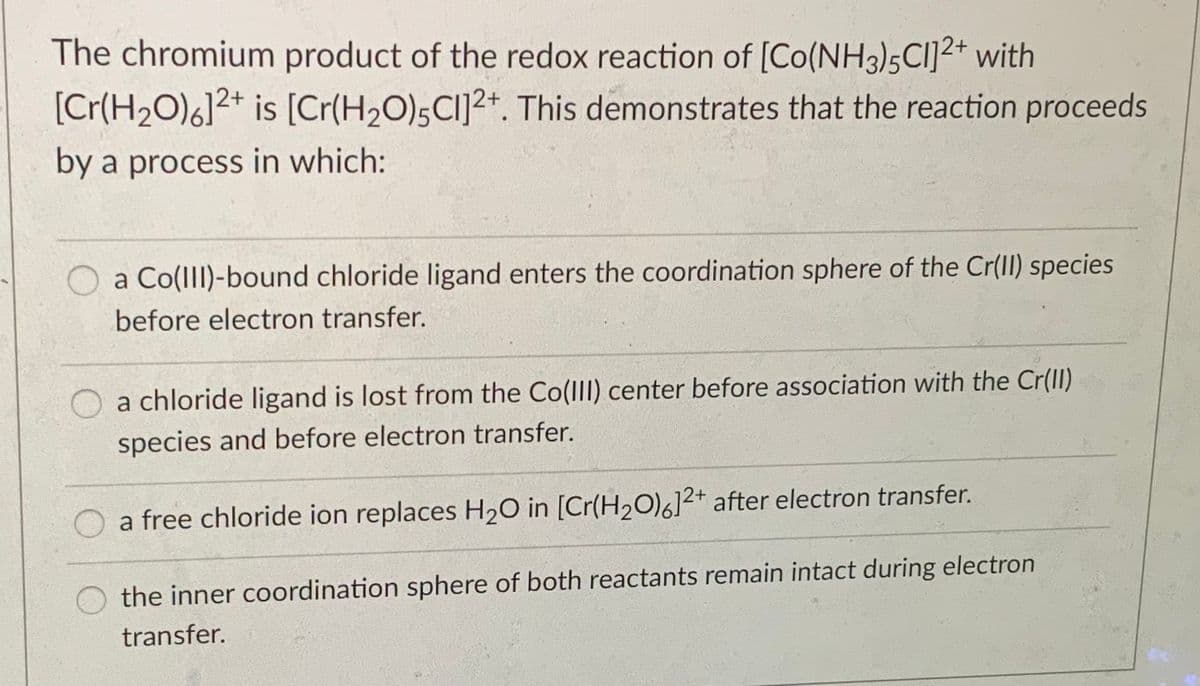 The chromium product of the redox reaction of [Co(NH3)5CI]²+ with
[Cr(H2O)6]2* is [Cr(H2O);CI]2+. This demonstrates that the reaction proceeds
by a process in which:
a Co(lll)-bound chloride ligand enters the coordination sphere of the Cr(Il) species
before electron transfer.
a chloride ligand is lost from the Co(ll) center before association with the Cr(II)
species and before electron transfer.
a free chloride ion replaces H20 in [Cr(H2O)6]2+ after electron transfer.
the inner coordination sphere of both reactants remain intact during electron
transfer.
