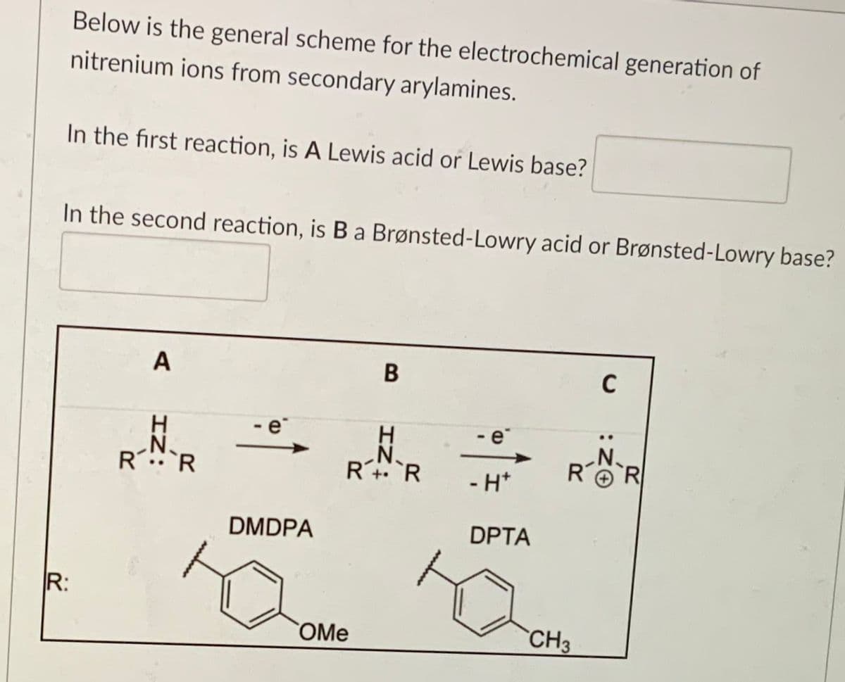 Below is the general scheme for the electrochemical generation of
nitrenium ions from secondary arylamines.
In the first reaction, is A Lewis acid or Lewis base?
In the second reaction, is B a Brønsted-Lowry acid or Brønsted-Lowry base?
A
B
H
- e
N.
RR
R+R
R
- H*
DMDPA
DPTA
R:
OMe
CH3
IZ:
