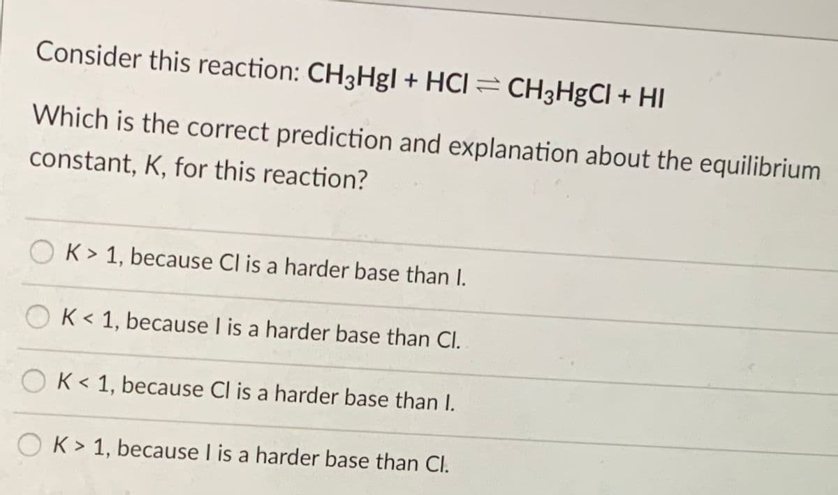 Consider this reaction: CH3Hgl + HCI = CH3HgCl + HI
Which is the correct prediction and explanation about the equilibrium
constant, K, for this reaction?
O K> 1, because Cl is a harder base than I.
O K< 1, because I is a harder base than Cl.
K < 1, because Cl is a harder base than I.
O K> 1, because I is a harder base than Cl.
