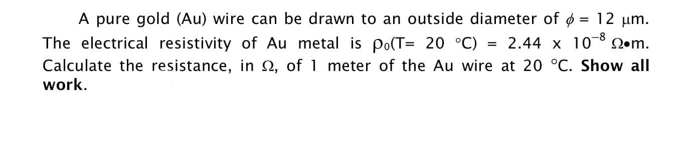 A pure gold (Au) wire can be drawn to an outside diameter of ø = 12 µm.
The electrical resistivity of Au metal is po(T= 20 °C)
Calculate the resistance, in N, of 1 meter of the Au wire at 20 °C. Show all
work.
2.44 x 10-8 Q•m.
