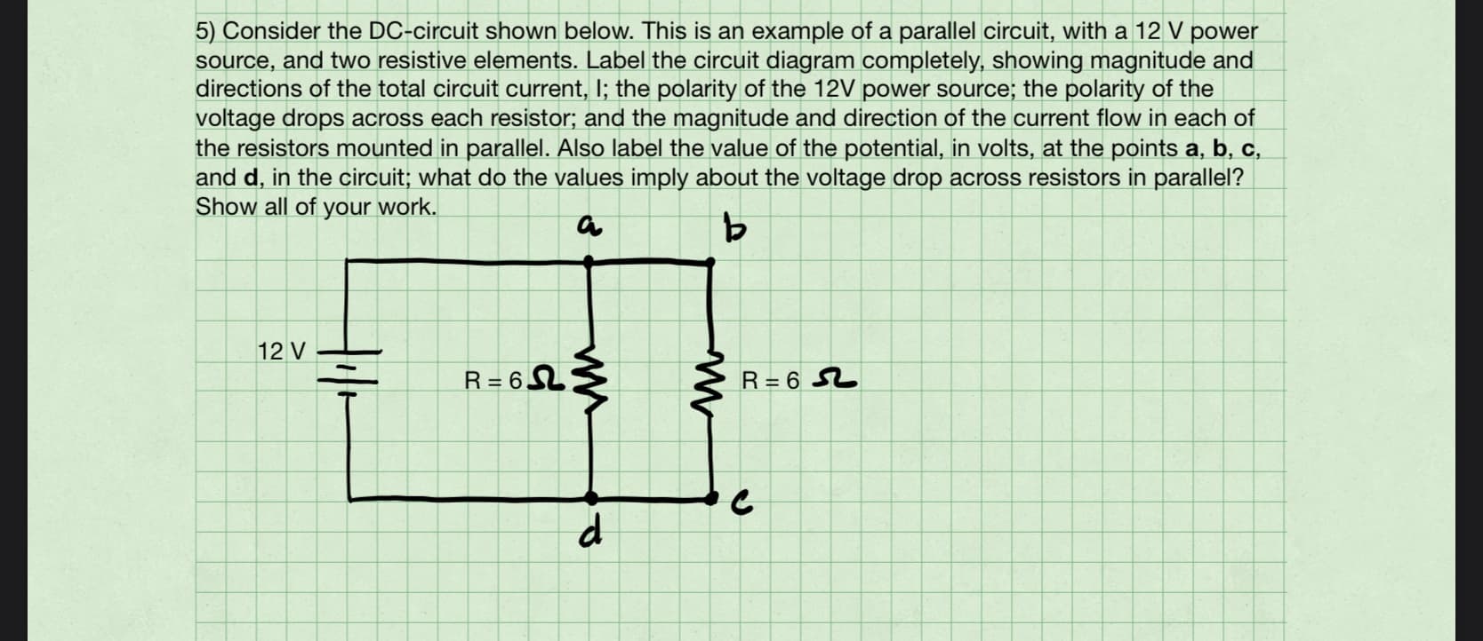 5) Consider the DC-circuit shown below. This is an example of a parallel circuit, with a 12 V power
source, and two resistive elements. Label the circuit diagram completely, showing magnitude and
directions of the total circuit current, I; the polarity of the 12V power source; the polarity of the
voltage drops across each resistor; and the magnitude and direction of the current flow in each of
the resistors mounted in parallel. Also label the value of the potential, in volts, at the points a, b, c,
and d, in the circuit; what do the values imply about the voltage drop across resistors in parallel?
Show all of your work.
12 V
R= 6LŹ
R= 6 S2
