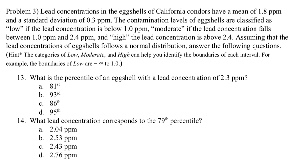 Problem 3) Lead concentrations in the eggshells of California condors have a mean of 1.8
and a standard deviation of 0.3 ppm. The contamination levels of eggshells are classified as
"low" if the lead concentration is below 1.0 ppm, “moderate" if the lead concentration falls
between 1.0 ppm and 2.4 ppm, and “high" the lead concentration is above 2.4. Assuming that the
lead concentrations of eggshells follows a normal distribution, answer the following questions.
(Hint* The categories of Low, Moderate, and High can help you identify the boundaries of each interval. For
example, the boundaries of Low are – ∞ to 1.0.)
ppm
13. What is the percentile of an eggshell with a lead concentration of 2.3 ppm?
a. 81st
b. 93rd
с. 86th
d. 95th
14. What lead concentration corresponds to the 79th percentile?
a. 2.04 ppm
b. 2.53 ppm
с. 2.43 рpm
d.
2.76 ppm

