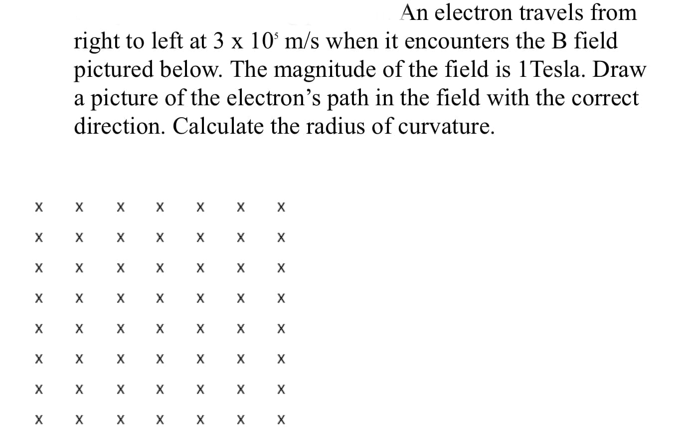 An electron travels from
right to left at 3 x 10° m/s when it encounters the B field
pictured below. The magnitude of the field is 1Tesla. Draw
a picture of the electron's path in the field with the correct
direction. Calculate the radius of curvature.
х х

