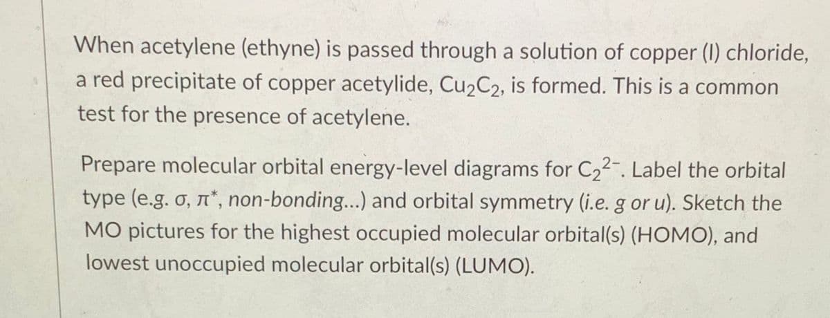 When acetylene (ethyne) is passed through a solution of copper (I) chloride,
a red precipitate of copper acetylide, Cu2C2, is formed. This is a common
test for the presence of acetylene.
Prepare molecular orbital energy-level diagrams for C22-. Label the orbital
type (e.g. o, n*, non-bonding...) and orbital symmetry (i.e. g or u). Sketch the
MO pictures for the highest occupied molecular orbital(s) (HOMO), and
lowest unoccupied molecular orbital(s) (LUMO).
