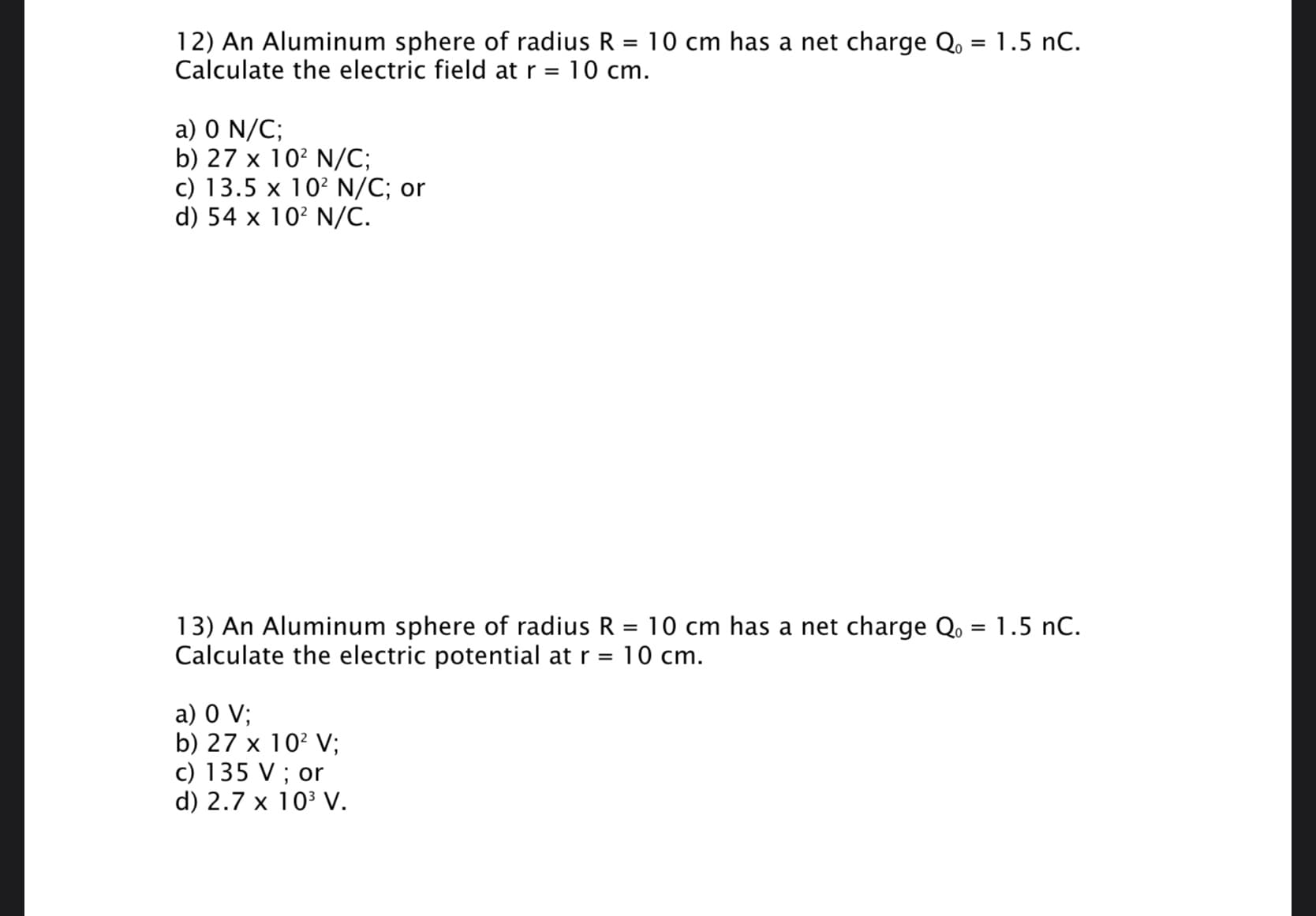 12) An Aluminum sphere of radius R = 10 cm has a net charge Q. = 1.5 nC.
Calculate the electric field at r =
%3D
10 cm.
a) 0 N/C;
b) 27 x 10? N/C;
c) 13.5 x 10? N/C; or
d) 54 x 10? N/C.
13) An Aluminum sphere of radius R = 10 cm has a net charge Q, = 1.5 nC.
Calculate the electric potential at r =
10 cm.
a) 0 V;
b) 27 x 10? V;
c) 135 V ; or
d) 2.7 x 103 V.
