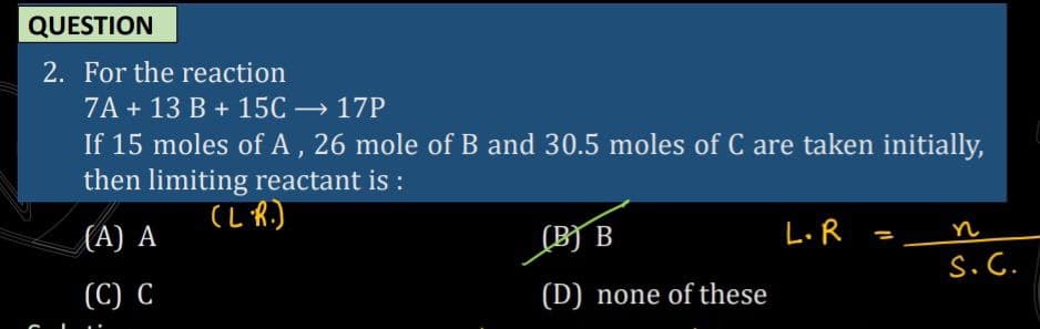 QUESTION
2. For the reaction
7A + 13 B + 15C → 17P
If 15 moles of A, 26 mole of B and 30.5 moles of C are taken initially,
then limiting reactant is :
|
(L R.)
(B) B
L.R =_
n
(A) A
S.C.
(C) C
(D) none of these
