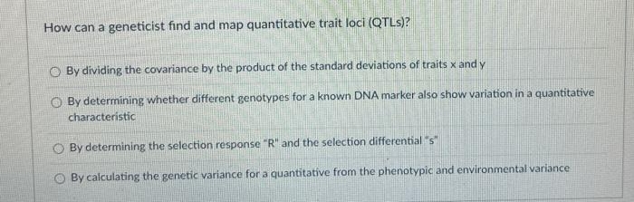 How can a geneticist find and map quantitative trait loci (QTLs)?
By dividing the covariance by the product of the standard deviations of traits x and y
By determining whether different genotypes for a known DNA marker also show variation in a quantitative
characteristic
By determining the selection response "R" and the selection differential "s"
By calculating the genetic variance for a quantitative from the phenotypic and environmental variance