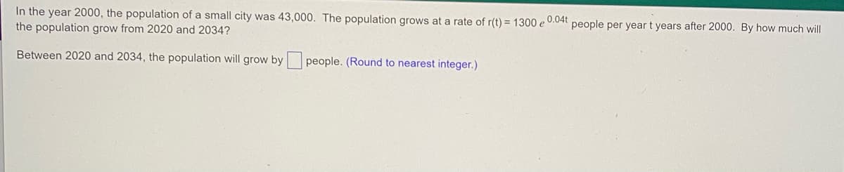 In the year 2000, the population of a small city was 43,000. The population grows at a rate of r(t) = 1300 e 0.04t people per year t years after 2000. By how much will
the population grow from 2020 and 2034?
Between 2020 and 2034, the population will grow by people. (Round to nearest integer.)
