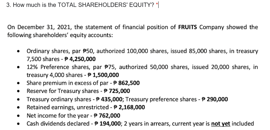 3. How much is the TOTAL SHAREHOLDERS' EQUITY? *
On December 31, 2021, the statement of financial position of FRUITS Company showed the
following shareholders' equity accounts:
Ordinary shares, par P50, authorized 100,000 shares, issued 85,000 shares, in treasury
7,500 shares - B 4,250,000
12% Preference shares, par P75, authorized 50,000 shares, issued 20,000 shares, in
treasury 4,000 shares - P 1,500,000
Share premium in excess of par - P 862,500
Reserve for Treasury shares - P 725,000
Treasury ordinary shares - 435,000; Treasury preference shares - P 290,000
Retained earnings, unrestricted - P 2,168,000
Net income for the year - 762,000
Cash dividends declared - P 194,000; 2 years in arrears, current year is not yet included
