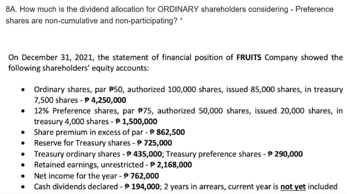 8A. How much is the dividend allocation for ORDINARY shareholders considering - Preference
shares are non-cumulative and non-participating? *
On December 31, 2021, the statement of financial position of FRUITS Company showed the
following shareholders' equity accounts:
Ordinary shares, par P50, authorized 100,000 shares, issued 85,000 shares, in treasury
7,500 shares - P 4,250,000
12% Preference shares, par P75, authorized 50,000 shares, issued 20,000 shares, in
treasury 4,000 shares - P 1,500,000
Share premium in excess of par - P 862,500
Reserve for Treasury shares - 725,000
Treasury ordinary shares - P 435,000; Treasury preference shares - P 290,000
Retained earnings, unrestricted -P 2,168,000
Net income for the year - 762,000
Cash dividends declared - P 194,000; 2 years in arrears, current year is not yet included
