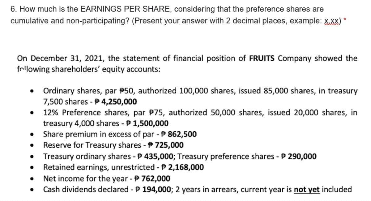 6. How much is the EARNINGS PER SHARE, considering that the preference shares are
cumulative and non-participating? (Present your answer with 2 decimal places, example: X.xx)
On December 31, 2021, the statement of financial position of FRUITS Company showed the
following shareholders' equity accounts:
• Ordinary shares, par P50, authorized 100,000 shares, issued 85,000 shares, in treasury
7,500 shares - P 4,250,000
12% Preference shares, par P75, authorized 50,000 shares, issued 20,000 shares, in
treasury 4,000 shares - P 1,500,000
Share premium in excess of par - P 862,500
Reserve for Treasury shares - 725,000
Treasury ordinary shares - P 435,000; Treasury preference shares - P 290,000
Retained earnings, unrestricted - P 2,168,000
Net income for the year - P 762,000
Cash dividends declared - P 194,000; 2 years in arrears, current year is not yet included
