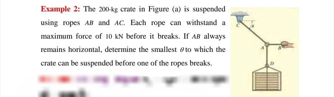 Example 2: The 200-kg crate in Figure (a) is suspended
using ropes AB and AC. Each rope can withstand a
maximum force of 10 kN before it breaks. If AB always
remains horizontal, determine the smallest 0 to which the
crate can be suspended before one of the
ropes
breaks.
