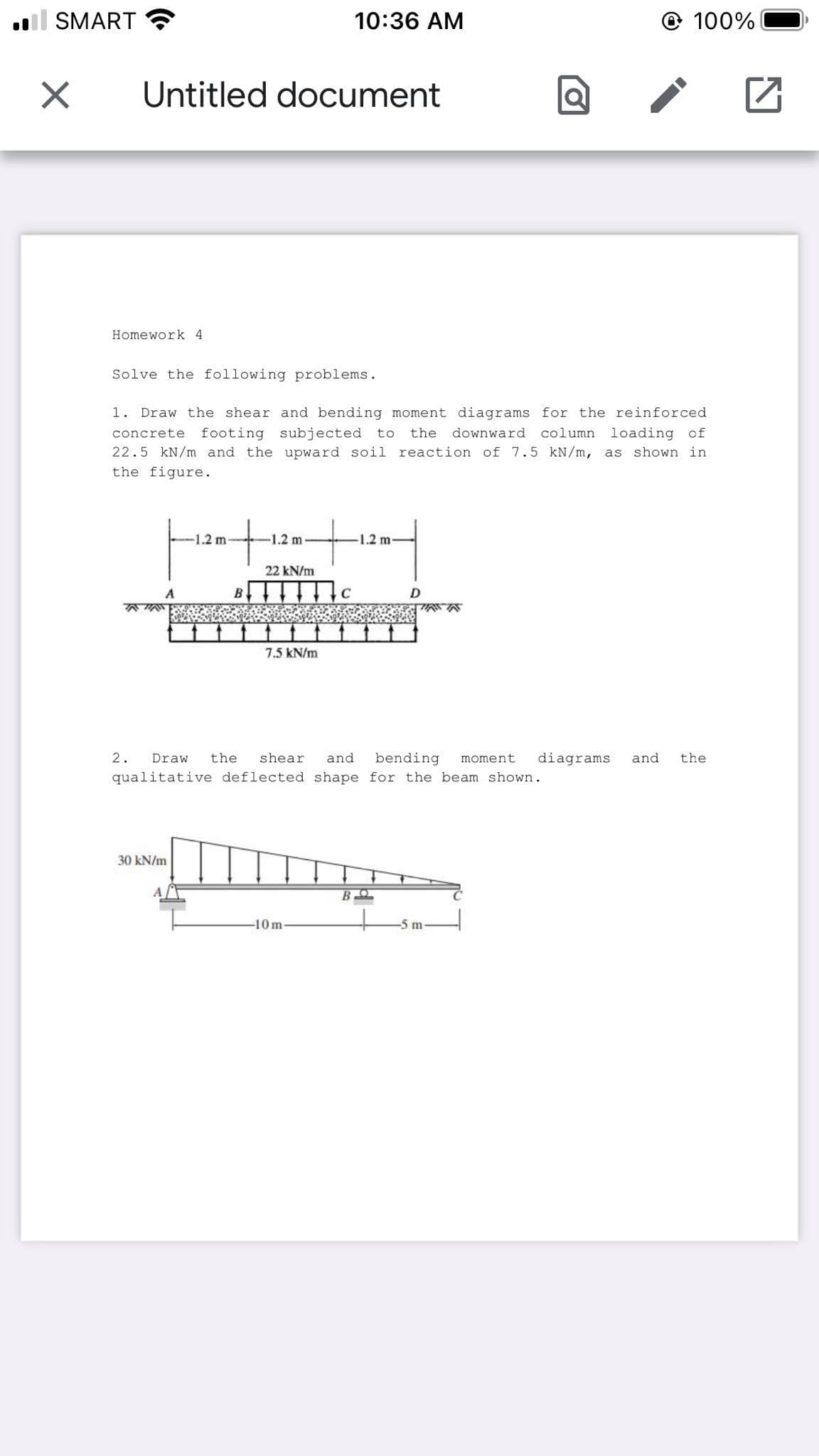 l SMART
10:36 AM
© 100%
Untitled document
Homework 4
Solve the following problems.
1. Draw the shear and bending moment diagrams for the reinforced
column loading of
22.5 kN/m and the upward soil reaction of 7.5 kN/m, as shown in
concrete
footing subjected to
the downward
the figure.
-1.2 m-
-1.2 m
1.2 m
22 kN/m
A
B
C
7.5 kN/m
2.
Draw
the
shear
and
bending
moment
diagrams
and
the
qualitative deflected shape for the beam shown.
30 kN/m
-10m
-5 m
