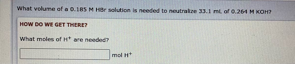 What volume of a 0.185 M HBr solution is needed to neutralize 33.1 mL of 0.264 M KOH?
HOW DO WE GET THERE?
What moles of H* are needed?
mol H+