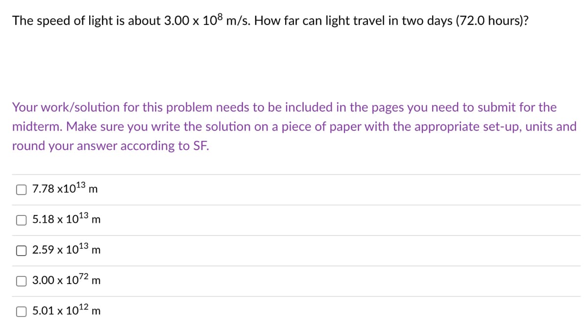The speed of light is about 3.00 x 108 m/s. How far can light travel in two days (72.0 hours)?
Your work/solution for this problem needs to be included in the pages you need to submit for the
midterm. Make sure you write the solution on a piece of paper with the appropriate set-up, units and
round your answer according to SF.
7.78 x1013 m
5.18 х 1013 m
2.59 x 1013 m
3.00 x 1072 m
5.01 x 1012 m
