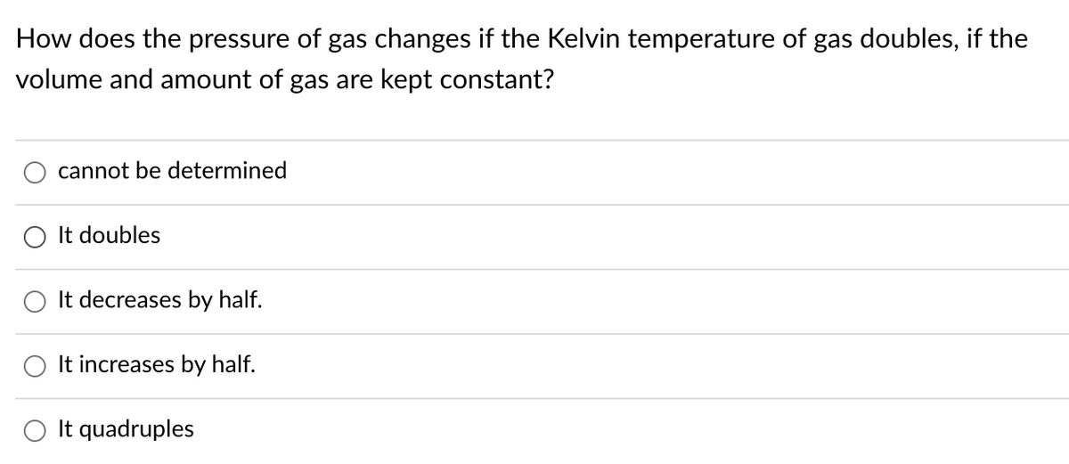 How does the pressure of gas changes if the Kelvin temperature of gas doubles, if the
volume and amount of gas are kept constant?
cannot be determined
O It doubles
It decreases by half.
It increases by half.
It quadruples
