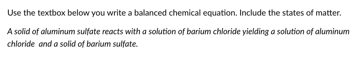 Use the textbox below you write a balanced chemical equation. Include the states of matter.
A solid of aluminum sulfate reacts with a solution of barium chloride yielding a solution of aluminum
chloride and a solid of barium sulfate.
