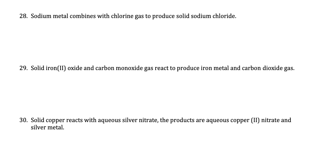 28. Sodium metal combines with chlorine gas to produce solid sodium chloride.
29. Solid iron(II) oxide and carbon monoxide gas react to produce iron metal and carbon dioxide gas.
30. Solid copper reacts with aqueous silver nitrate, the products are aqueous copper (II) nitrate and
silver metal.
