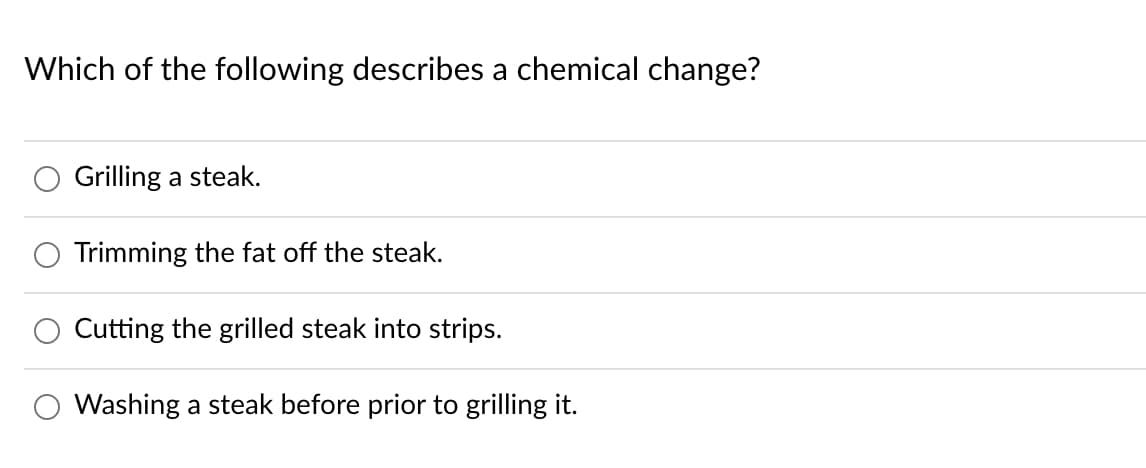 Which of the following describes a chemical change?
Grilling a steak.
Trimming the fat off the steak.
Cutting the grilled steak into strips.
Washing a steak before prior to grilling it.
