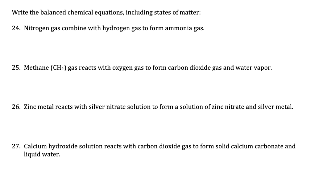 Write the balanced chemical equations, including states of matter:
24. Nitrogen gas combine with hydrogen gas to form ammonia gas.
25. Methane (CH4) gas reacts with oxygen gas to form carbon dioxide gas and water vapor.
26. Zinc metal reacts with silver nitrate solution to form a solution of zinc nitrate and silver metal.
27. Calcium hydroxide solution reacts with carbon dioxide gas to form solid calcium carbonate and
liquid water.

