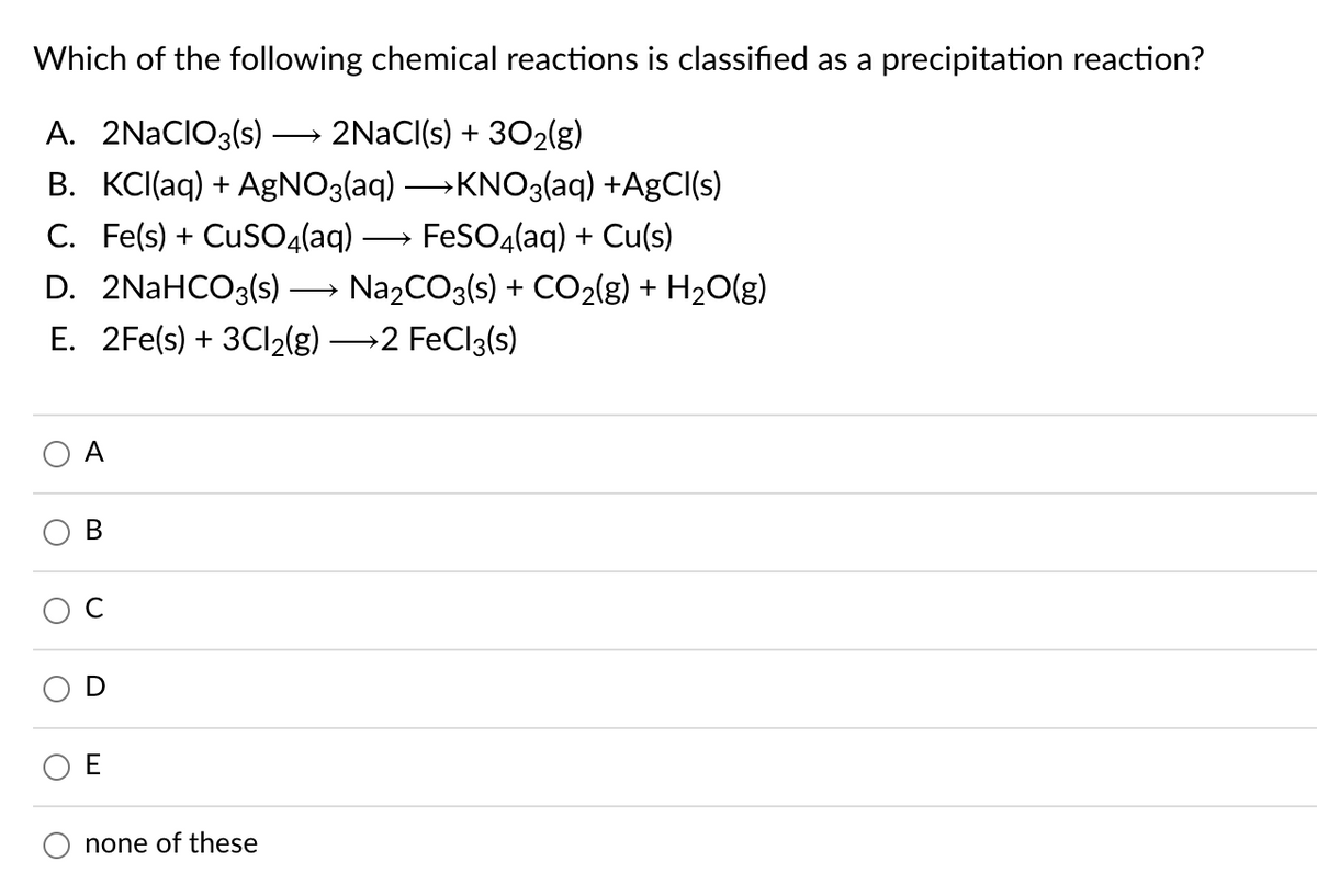 Which of the following chemical reactions is classified as a precipitation reaction?
A. 2NACIO3(s)
2NACI(s) + 302lg)
>
B. KCI(aq) + AgNO3(aq) →KNO3(aq) +AgCl(s)
C. Fe(s) + CuS04(aq)
FeSO4(aq) + Cu(s)
D. 2NAHCO3(s)
Na2CO3(s) + CO2(g) + H2O(g)
E. 2Fe(s) + 3C12(g) 2 FeCl3(s)
A
C
none of these
B.

