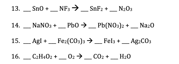 13. _ Sno +
NF3 →
SnF2 +_ N203
14.
NANO3 +_ Pb0 →.
Pb(NO3)2 + _ Na20
15.
AgI +_ Fe2(C03)3 →_ Fel3 +
Ag2CO3
16.
C2H402 -
_ 02 →_ CO2 + __ H20
+
-
